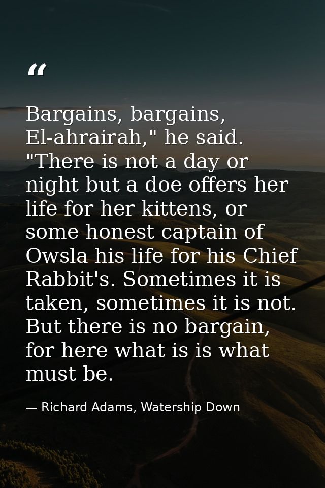 Bargains, bargains, El-ahrairah," he said. "There is not a day or night but a doe offers her life for her kittens, or so — Richard Adams, Watership Down