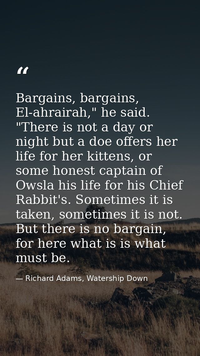 Bargains, bargains, El-ahrairah," he said. "There is not a day or night but a doe offers her life for her kittens, or so — Richard Adams, Watership Down