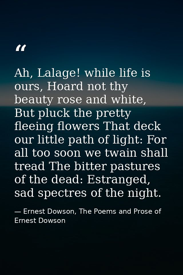 Ah, Lalage! while life is ours, Hoard not thy beauty rose and white, But pluck the pretty fleeing flowers That deck our  — Ernest Dowson, The Poems and Prose of Ernest Dowson