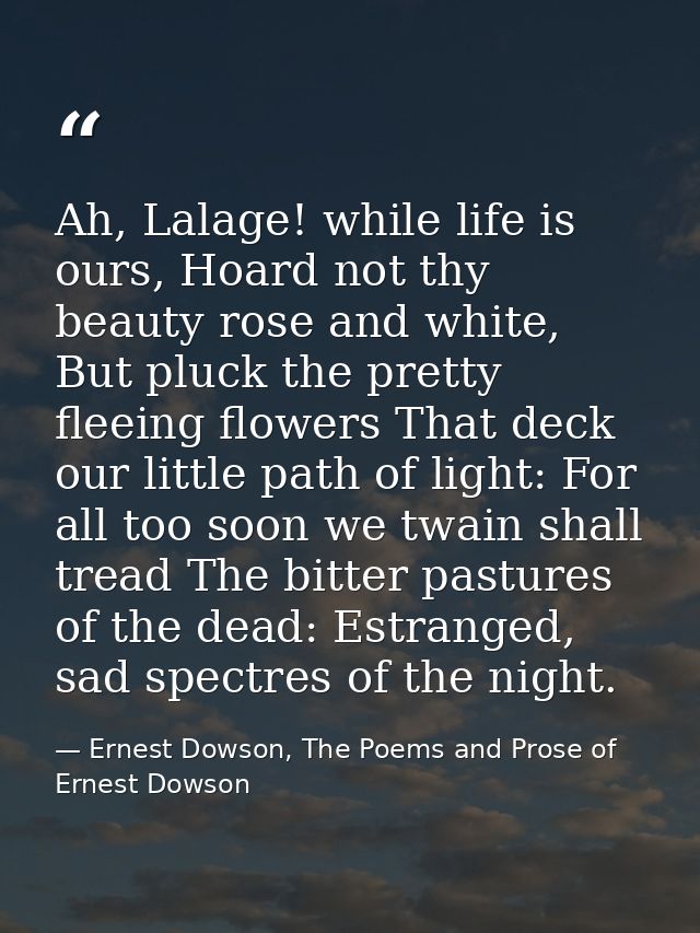 Ah, Lalage! while life is ours, Hoard not thy beauty rose and white, But pluck the pretty fleeing flowers That deck our  — Ernest Dowson, The Poems and Prose of Ernest Dowson