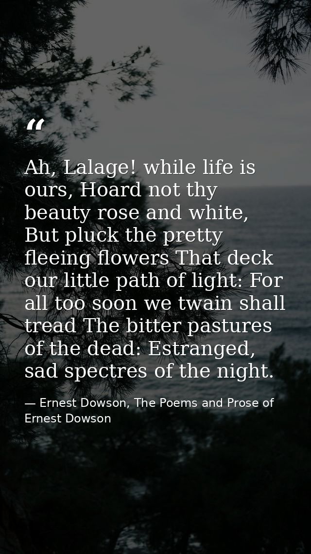 Ah, Lalage! while life is ours, Hoard not thy beauty rose and white, But pluck the pretty fleeing flowers That deck our  — Ernest Dowson, The Poems and Prose of Ernest Dowson