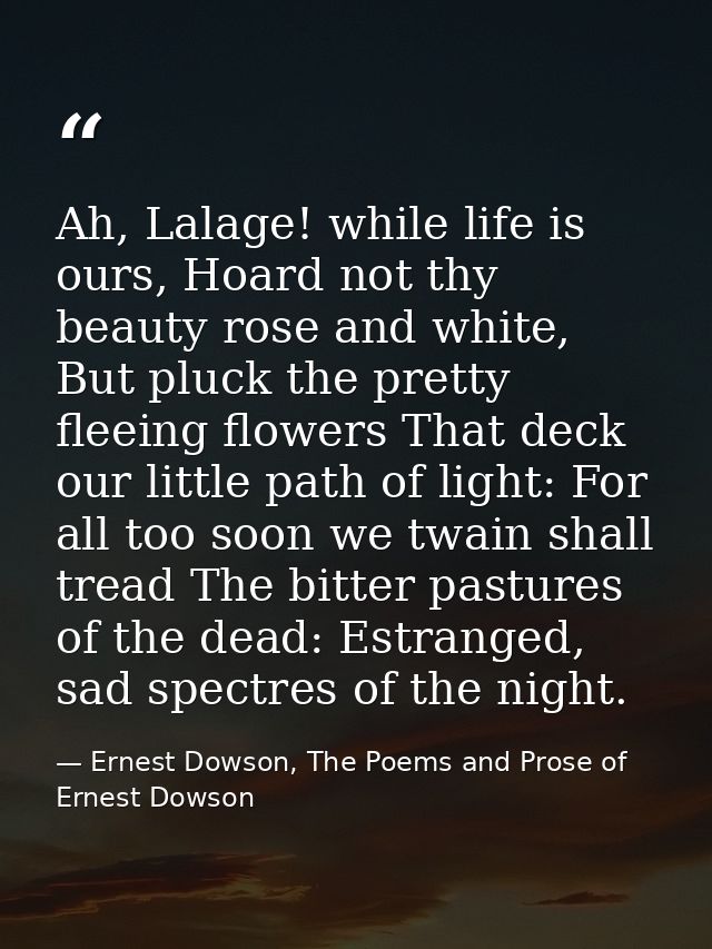 Ah, Lalage! while life is ours, Hoard not thy beauty rose and white, But pluck the pretty fleeing flowers That deck our  — Ernest Dowson, The Poems and Prose of Ernest Dowson