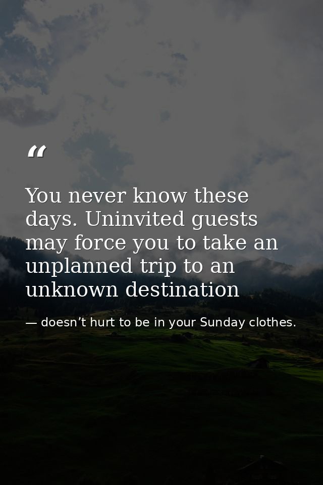 You never know these days. Uninvited guests may force you to take an unplanned trip to an unknown destination — doesn’t hurt to be in your Sunday clothes.