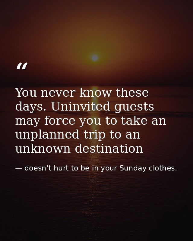 You never know these days. Uninvited guests may force you to take an unplanned trip to an unknown destination — doesn’t hurt to be in your Sunday clothes.