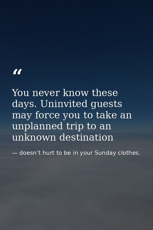 You never know these days. Uninvited guests may force you to take an unplanned trip to an unknown destination — doesn’t hurt to be in your Sunday clothes.