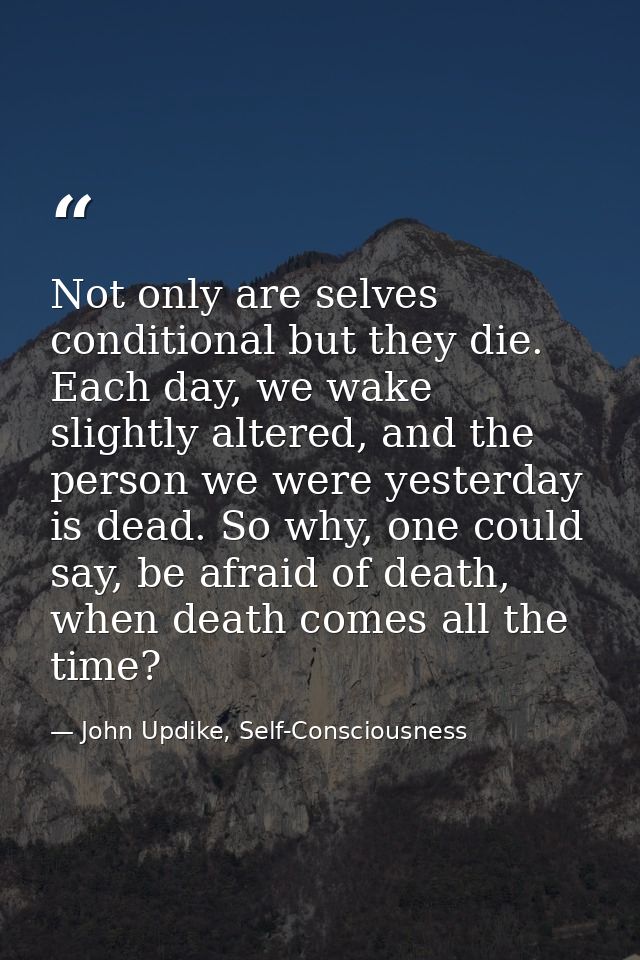 Not only are selves conditional but they die. Each day, we wake slightly altered, and the person we were yesterday is de — John Updike, Self-Consciousness