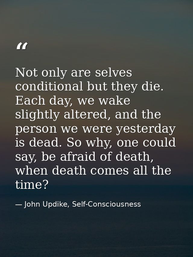 Not only are selves conditional but they die. Each day, we wake slightly altered, and the person we were yesterday is de — John Updike, Self-Consciousness