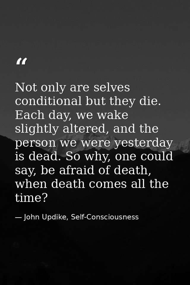 Not only are selves conditional but they die. Each day, we wake slightly altered, and the person we were yesterday is de — John Updike, Self-Consciousness