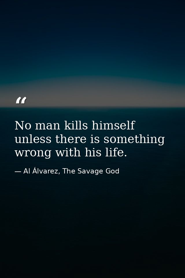 No man kills himself unless there is something wrong with his life. — Al Álvarez, The Savage God