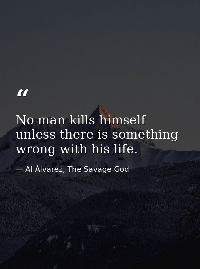 No man kills himself unless there is something wrong with his life. — Al Álvarez, The Savage God