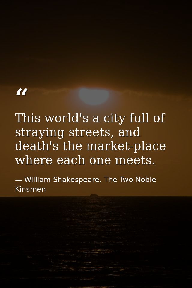 This world's a city full of straying streets, and death's the market-place where each one meets. — William Shakespeare, The Two Noble Kinsmen