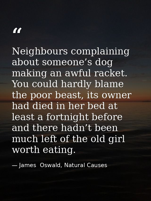 Neighbours complaining about someone’s dog making an awful racket. You could hardly blame the poor beast, its owner had  — James  Oswald, Natural Causes