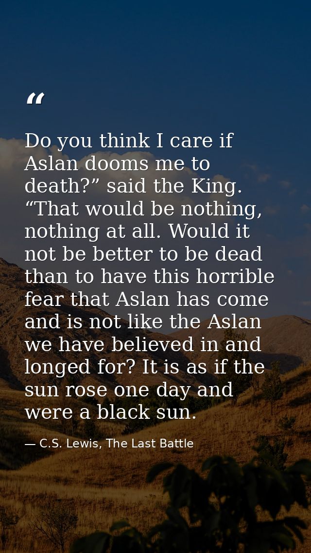 Do you think I care if Aslan dooms me to death?” said the King. “That would be nothing, nothing at all. Would it not be  — C.S. Lewis, The Last Battle