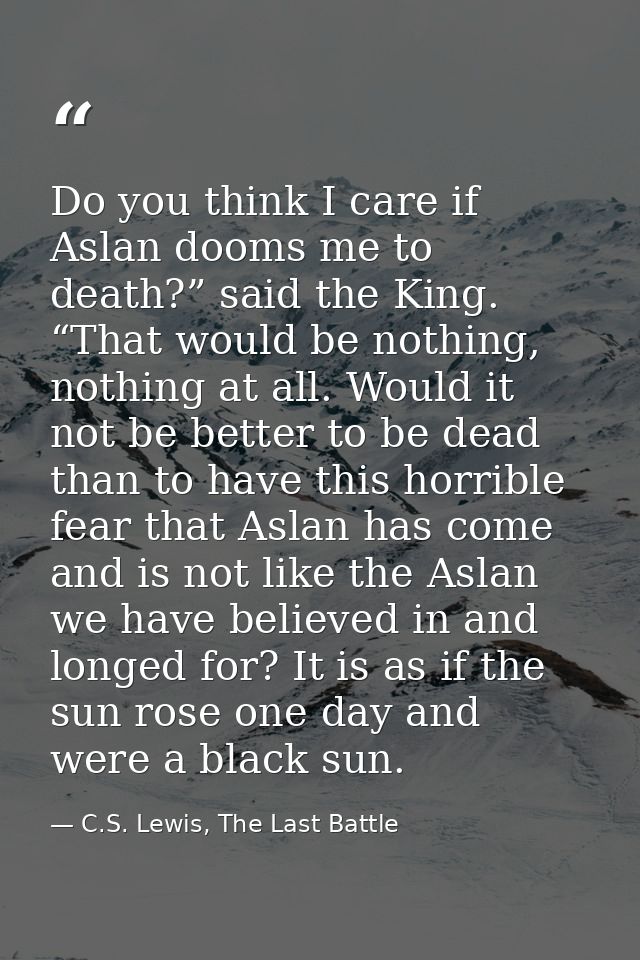 Do you think I care if Aslan dooms me to death?” said the King. “That would be nothing, nothing at all. Would it not be  — C.S. Lewis, The Last Battle