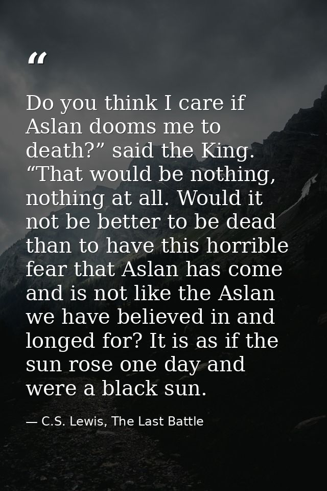Do you think I care if Aslan dooms me to death?” said the King. “That would be nothing, nothing at all. Would it not be  — C.S. Lewis, The Last Battle