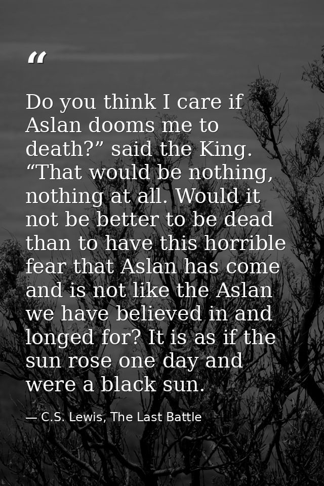 Do you think I care if Aslan dooms me to death?” said the King. “That would be nothing, nothing at all. Would it not be  — C.S. Lewis, The Last Battle