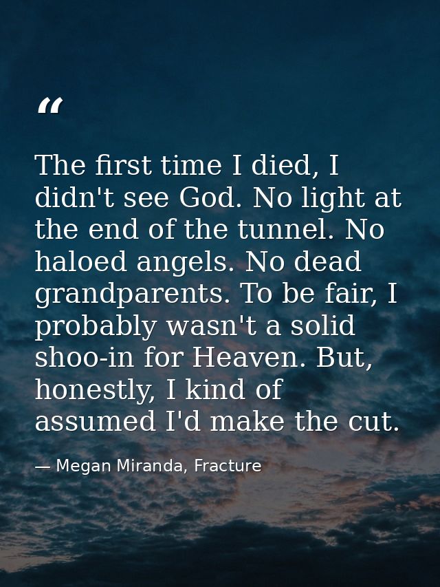 The first time I died, I didn't see God. No light at the end of the tunnel. No haloed angels. No dead grandparents. To b — Megan Miranda, Fracture