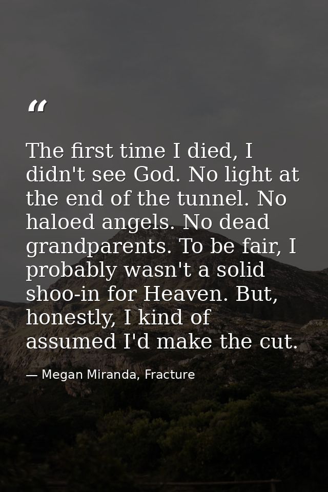 The first time I died, I didn't see God. No light at the end of the tunnel. No haloed angels. No dead grandparents. To b — Megan Miranda, Fracture
