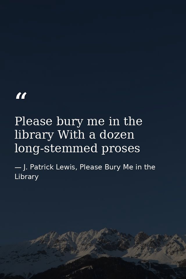 Please bury me in the library With a dozen long-stemmed proses — J. Patrick Lewis, Please Bury Me in the Library