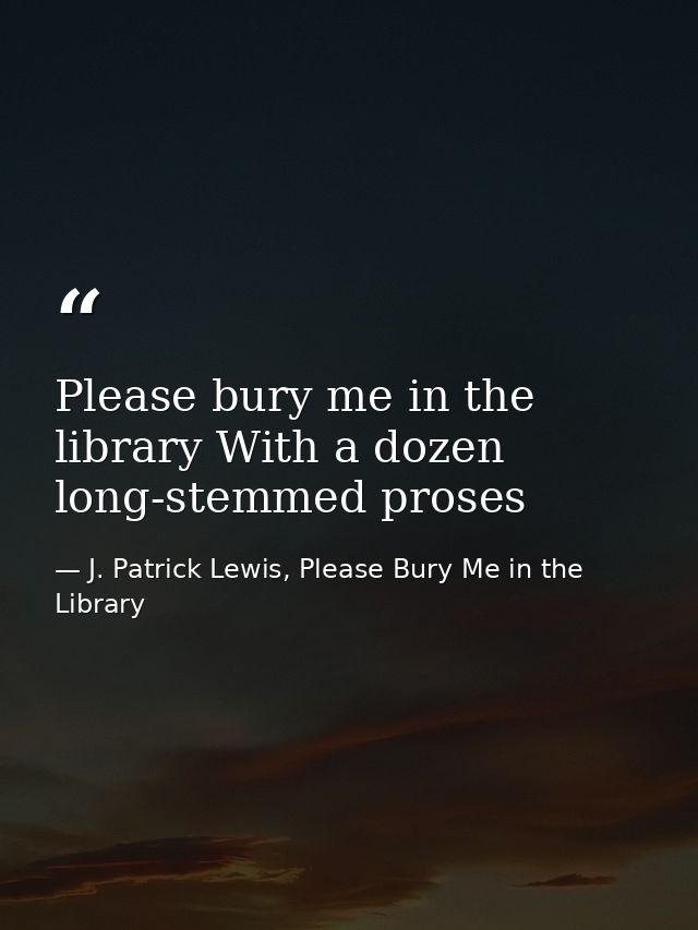 Please bury me in the library With a dozen long-stemmed proses — J. Patrick Lewis, Please Bury Me in the Library