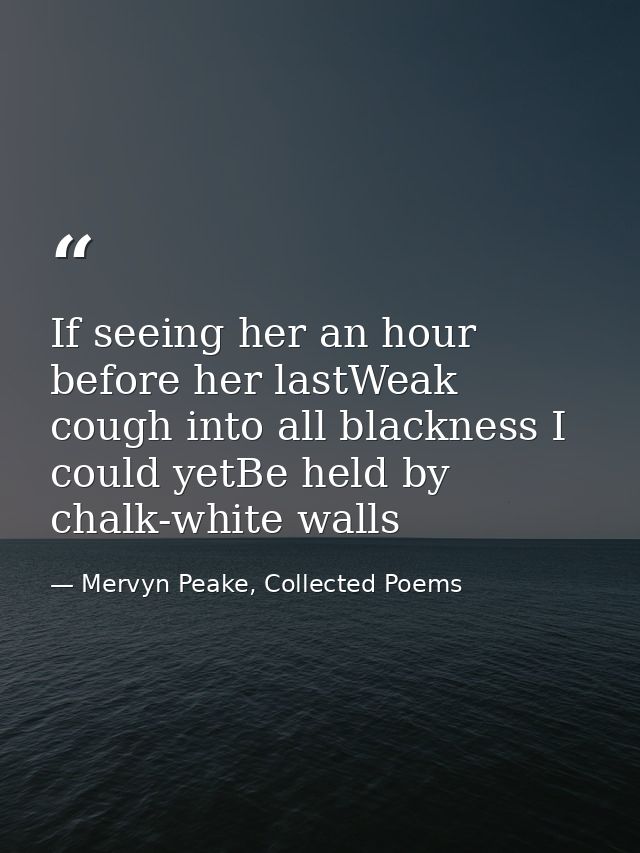 If seeing her an hour before her lastWeak cough into all blackness I could yetBe held by chalk-white walls — Mervyn Peake, Collected Poems