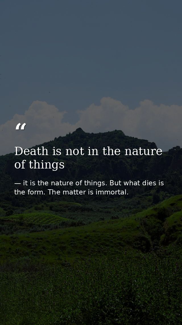 Death is not in the nature of things — it is the nature of things. But what dies is the form. The matter is immortal.