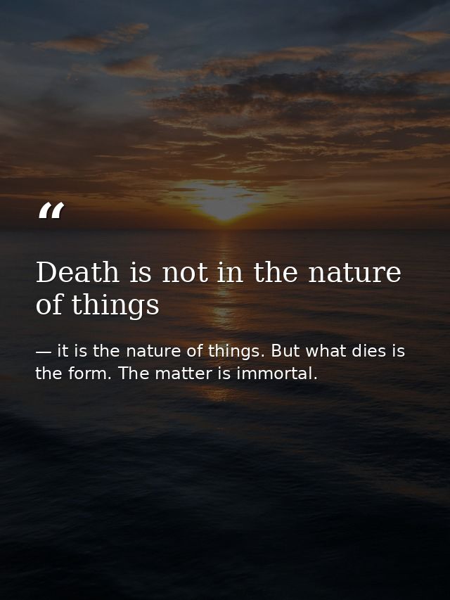 Death is not in the nature of things — it is the nature of things. But what dies is the form. The matter is immortal.