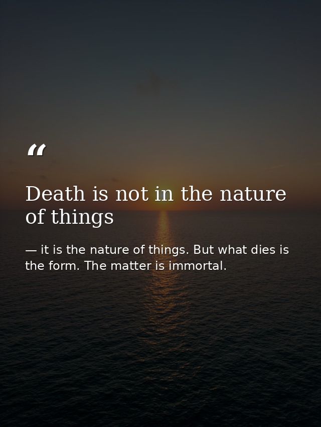 Death is not in the nature of things — it is the nature of things. But what dies is the form. The matter is immortal.