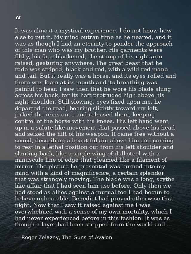 It was almost a mystical experience. I do not know how else to put it. My mind outran time as he neared, and it was as t — Roger Zelazny, The Guns of Avalon