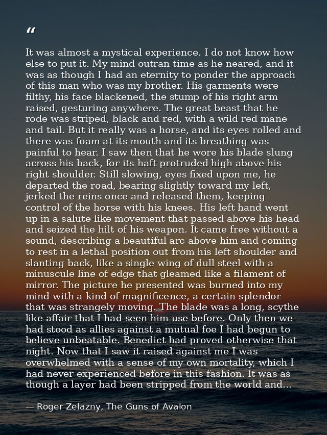 It was almost a mystical experience. I do not know how else to put it. My mind outran time as he neared, and it was as t — Roger Zelazny, The Guns of Avalon