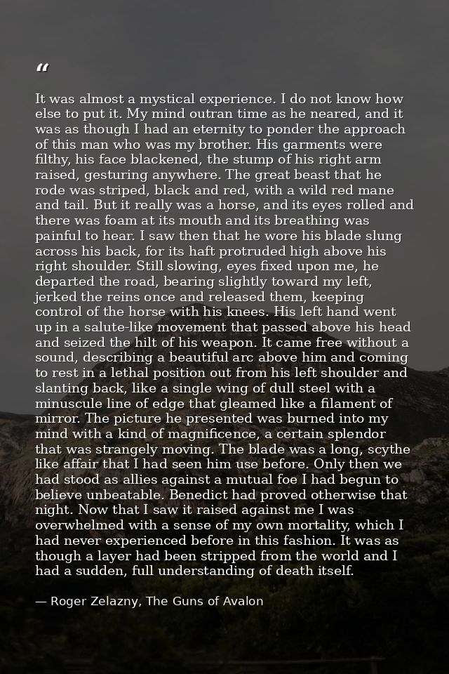 It was almost a mystical experience. I do not know how else to put it. My mind outran time as he neared, and it was as t — Roger Zelazny, The Guns of Avalon