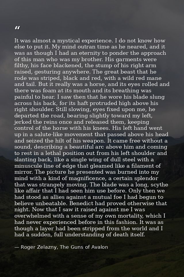 It was almost a mystical experience. I do not know how else to put it. My mind outran time as he neared, and it was as t — Roger Zelazny, The Guns of Avalon