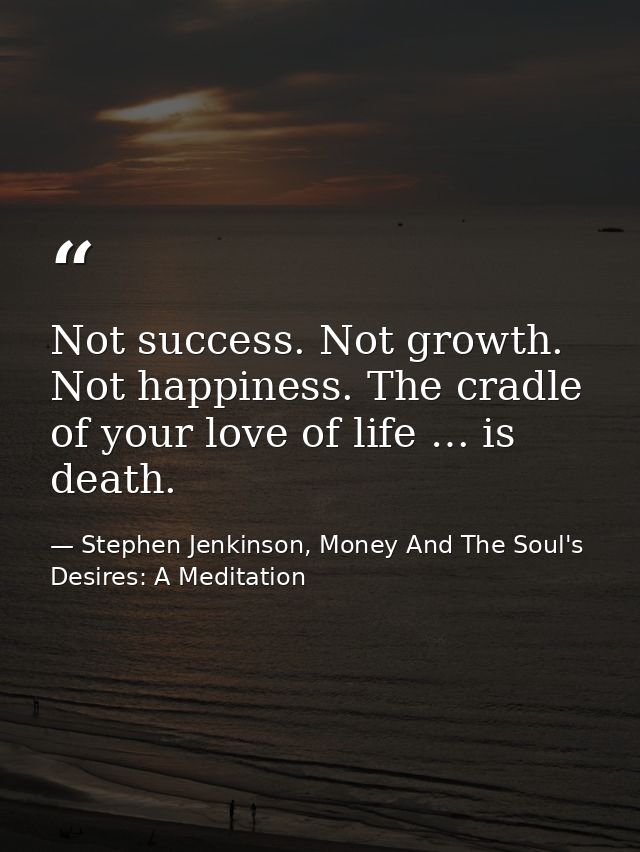 Not success. Not growth. Not happiness. The cradle of your love of life … is death. — Stephen Jenkinson, Money And The Soul's Desires: A Meditation