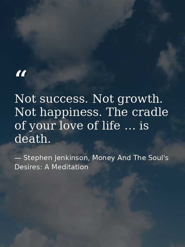 Not success. Not growth. Not happiness. The cradle of your love of life … is death. — Stephen Jenkinson, Money And The Soul's Desires: A Meditation