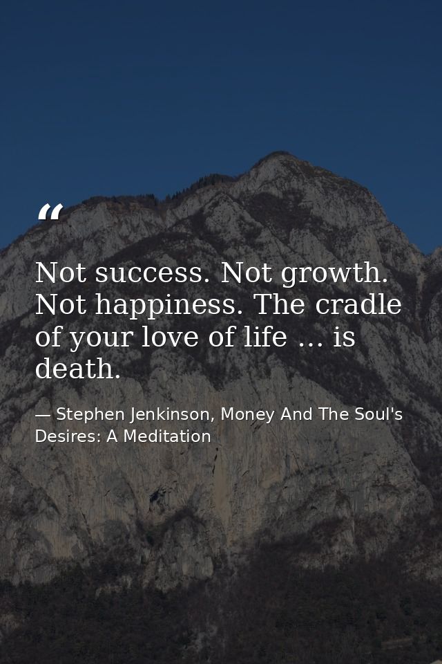 Not success. Not growth. Not happiness. The cradle of your love of life … is death. — Stephen Jenkinson, Money And The Soul's Desires: A Meditation