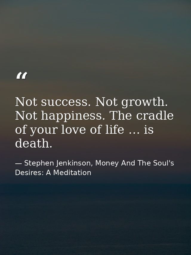 Not success. Not growth. Not happiness. The cradle of your love of life … is death. — Stephen Jenkinson, Money And The Soul's Desires: A Meditation