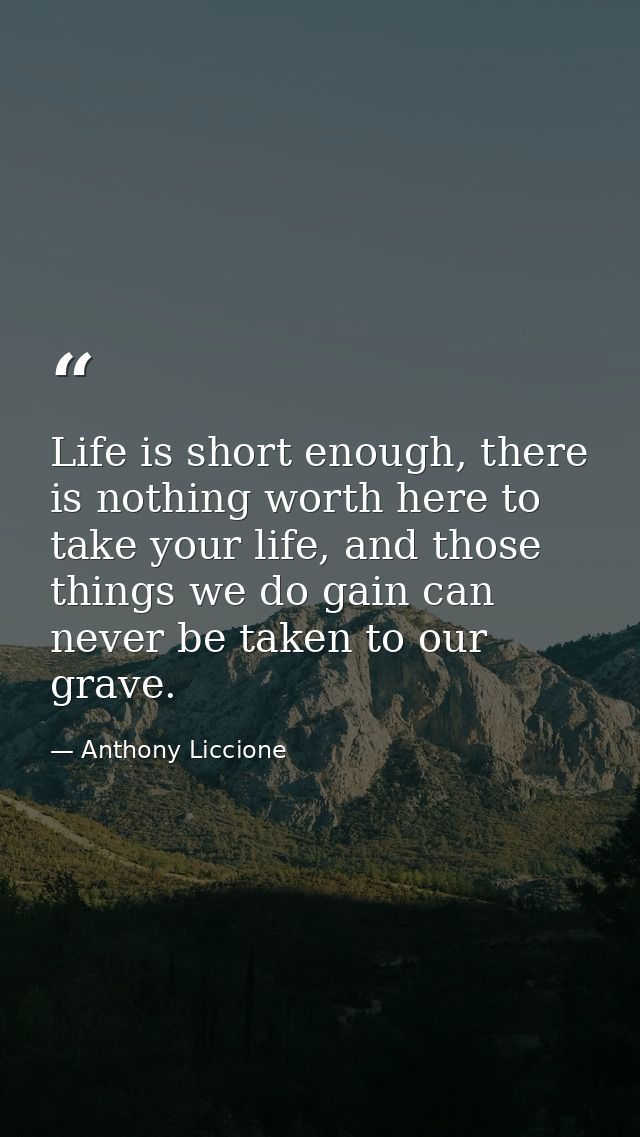 Life is short enough, there is nothing worth here to take your life, and those things we do gain can never be taken to o — Anthony Liccione