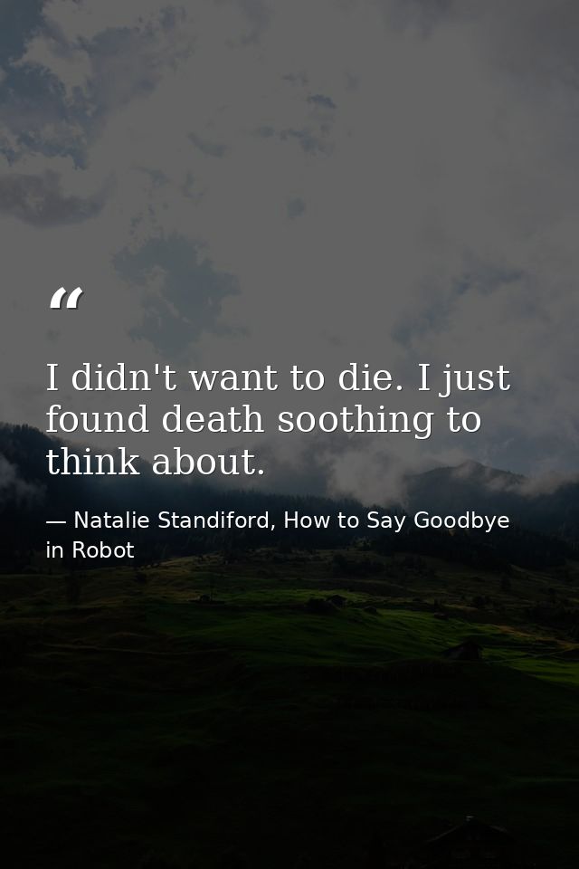 I didn't want to die. I just found death soothing to think about. — Natalie Standiford, How to Say Goodbye in Robot