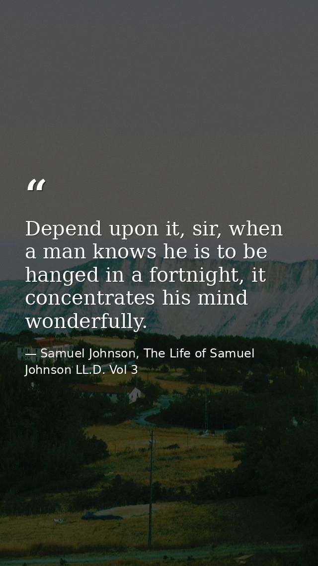 Depend upon it, sir, when a man knows he is to be hanged in a fortnight, it concentrates his mind wonderfully. — Samuel Johnson, The Life of Samuel Johnson LL.D. Vol 3