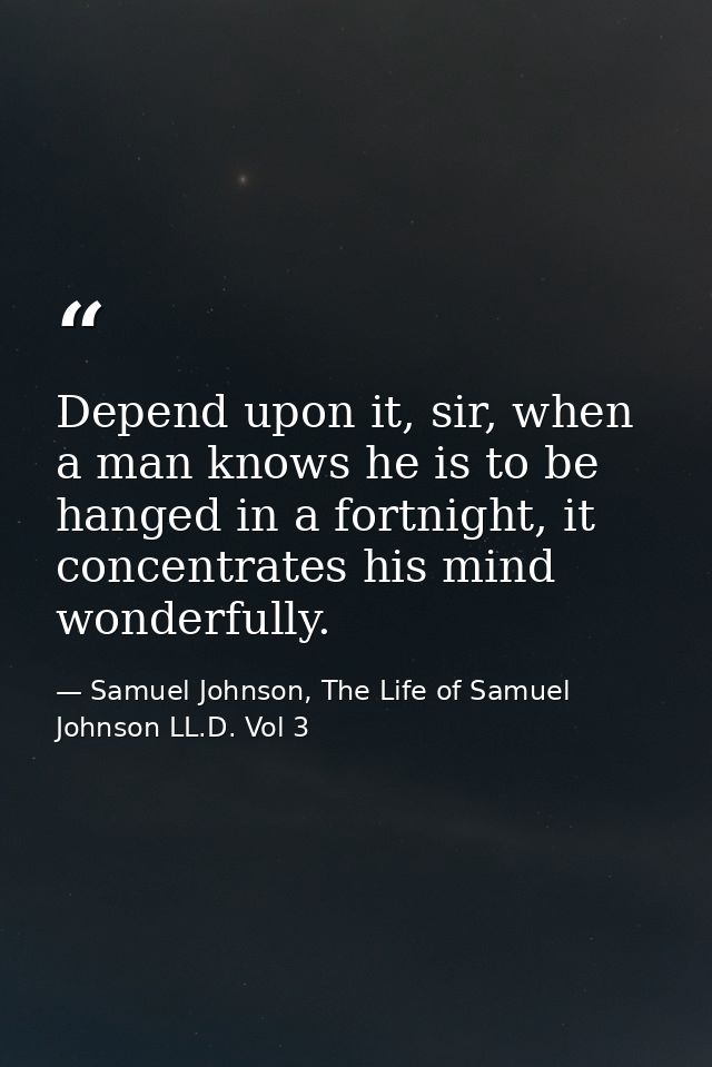 Depend upon it, sir, when a man knows he is to be hanged in a fortnight, it concentrates his mind wonderfully. — Samuel Johnson, The Life of Samuel Johnson LL.D. Vol 3