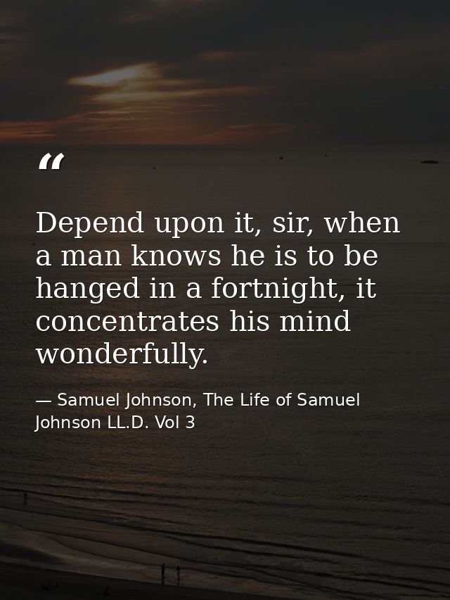 Depend upon it, sir, when a man knows he is to be hanged in a fortnight, it concentrates his mind wonderfully. — Samuel Johnson, The Life of Samuel Johnson LL.D. Vol 3