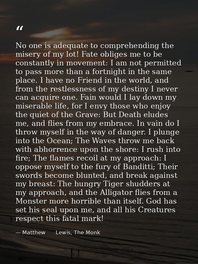 No one is adequate to comprehending the misery of my lot! Fate obliges me to be constantly in movement: I am not permitt — Matthew      Lewis, The Monk
