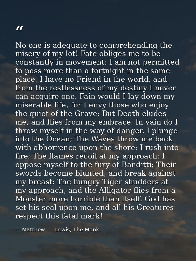 No one is adequate to comprehending the misery of my lot! Fate obliges me to be constantly in movement: I am not permitt — Matthew      Lewis, The Monk