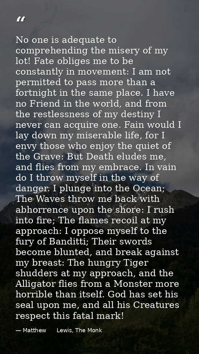 No one is adequate to comprehending the misery of my lot! Fate obliges me to be constantly in movement: I am not permitt — Matthew      Lewis, The Monk