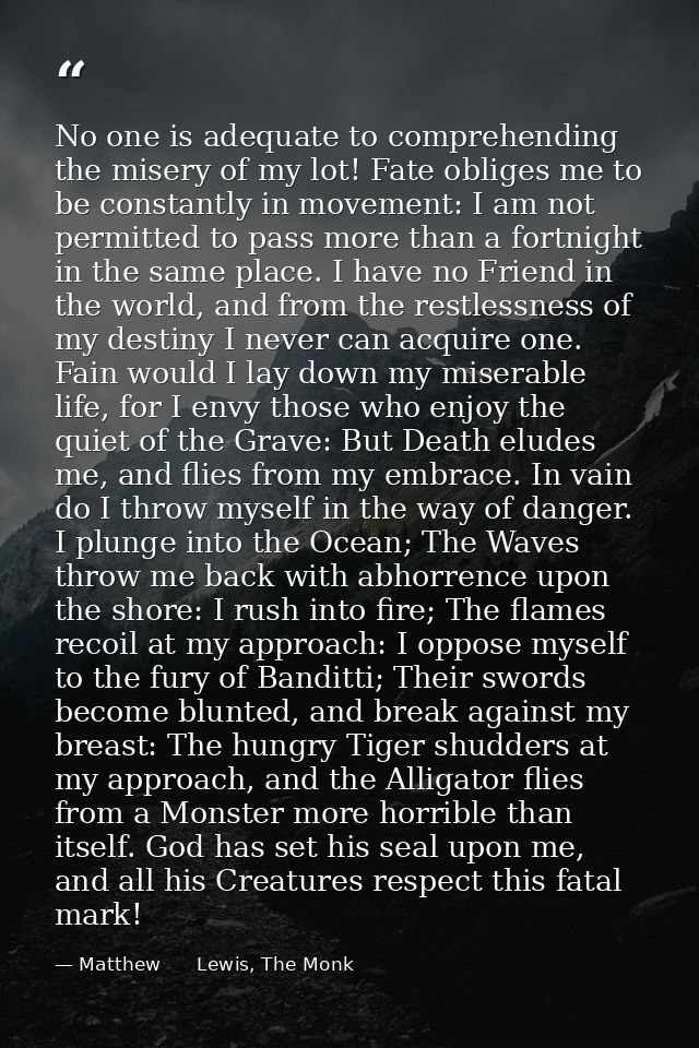 No one is adequate to comprehending the misery of my lot! Fate obliges me to be constantly in movement: I am not permitt — Matthew      Lewis, The Monk