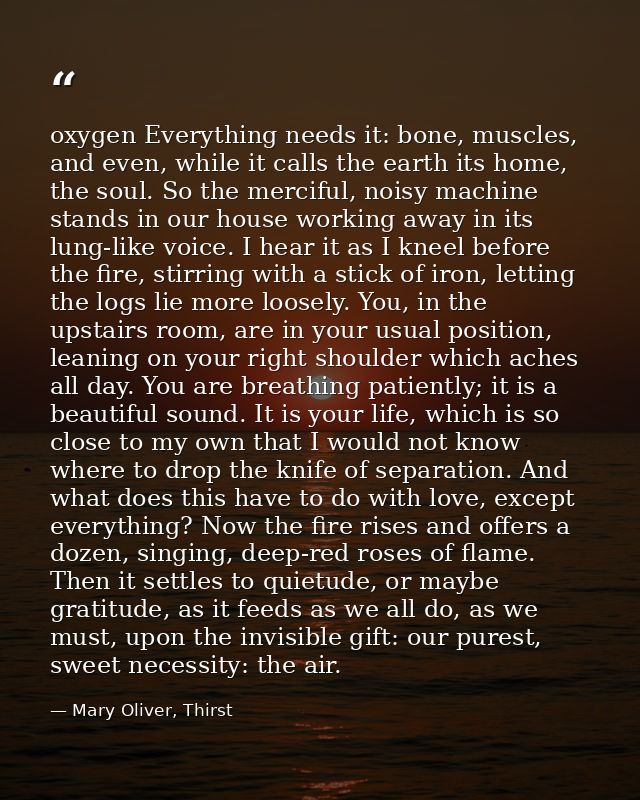 oxygen Everything needs it: bone, muscles, and even, while it calls the earth its home, the soul. So the merciful, noisy — Mary Oliver, Thirst