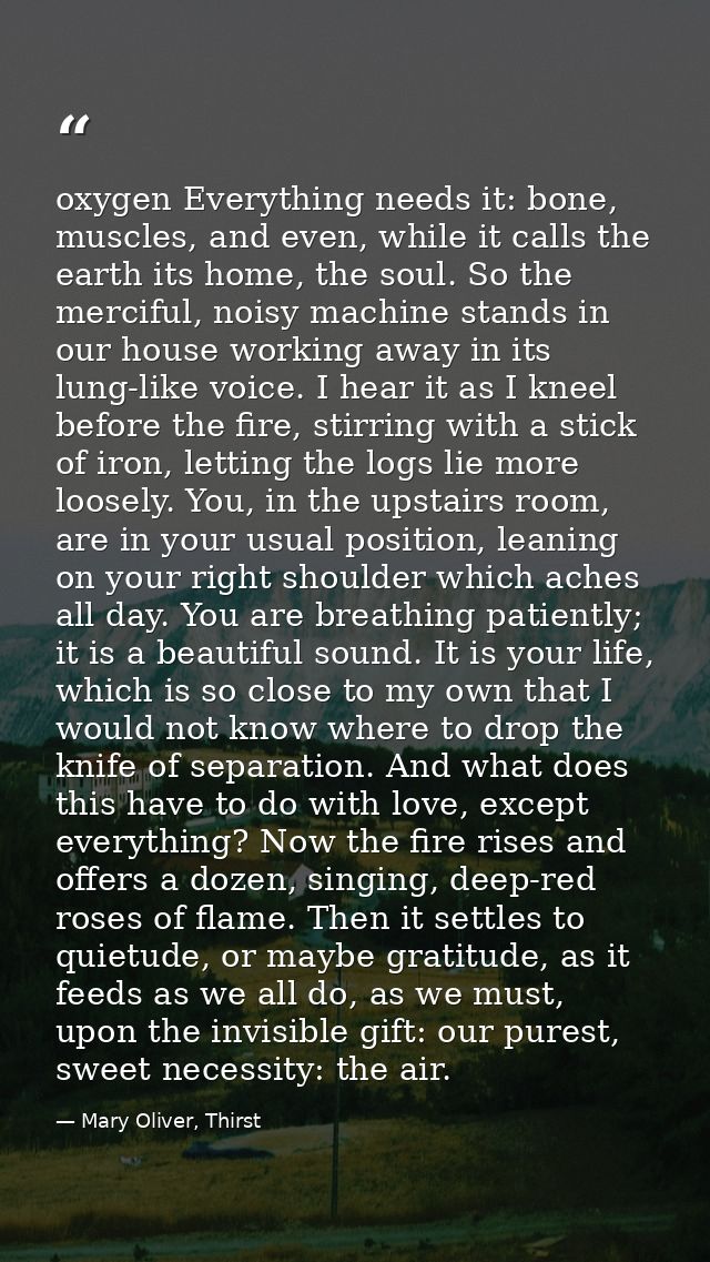 oxygen Everything needs it: bone, muscles, and even, while it calls the earth its home, the soul. So the merciful, noisy — Mary Oliver, Thirst