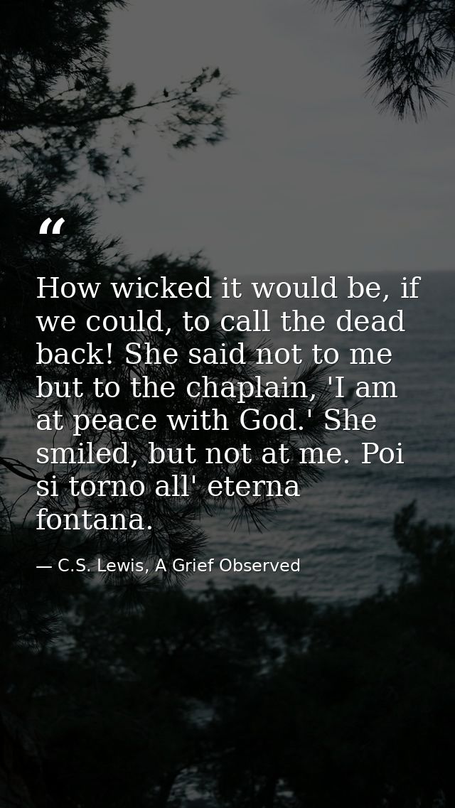 How wicked it would be, if we could, to call the dead back! She said not to me but to the chaplain, 'I am at peace with  — C.S. Lewis, A Grief Observed