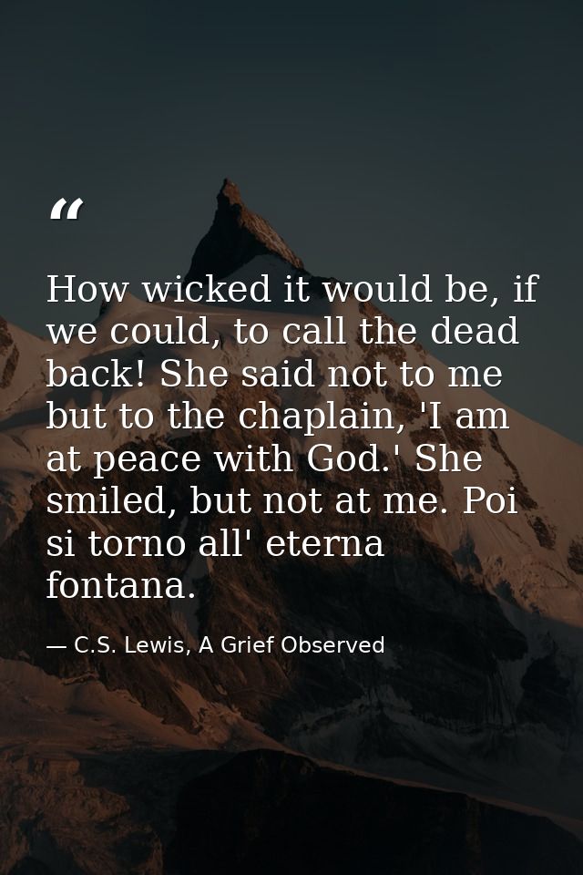 How wicked it would be, if we could, to call the dead back! She said not to me but to the chaplain, 'I am at peace with  — C.S. Lewis, A Grief Observed