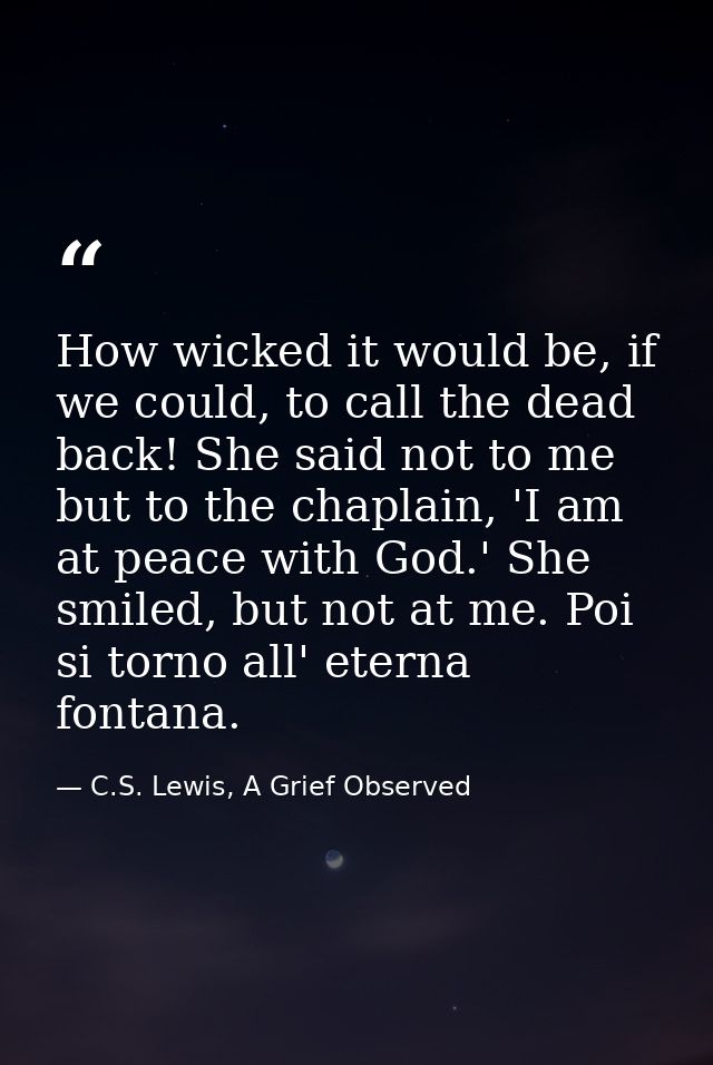 How wicked it would be, if we could, to call the dead back! She said not to me but to the chaplain, 'I am at peace with  — C.S. Lewis, A Grief Observed